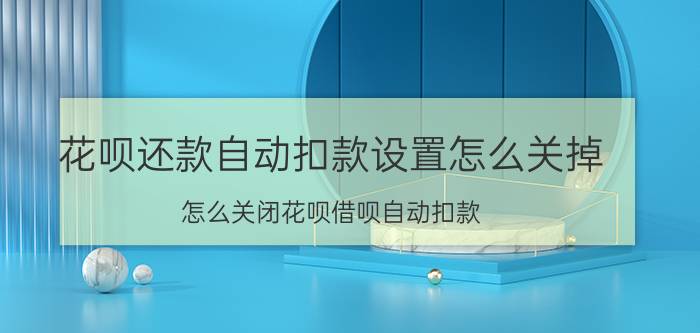 花呗还款自动扣款设置怎么关掉 怎么关闭花呗借呗自动扣款？